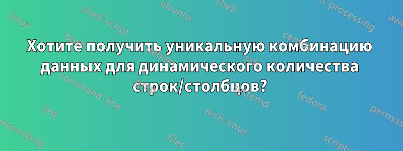 Хотите получить уникальную комбинацию данных для динамического количества строк/столбцов?