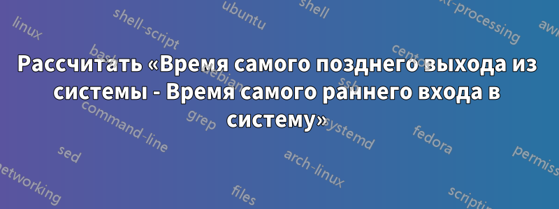 Рассчитать «Время самого позднего выхода из системы - Время самого раннего входа в систему»