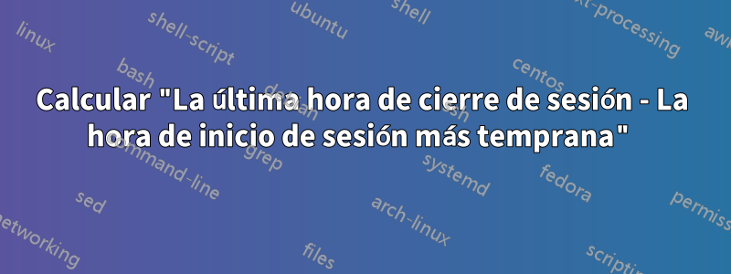 Calcular "La última hora de cierre de sesión - La hora de inicio de sesión más temprana"