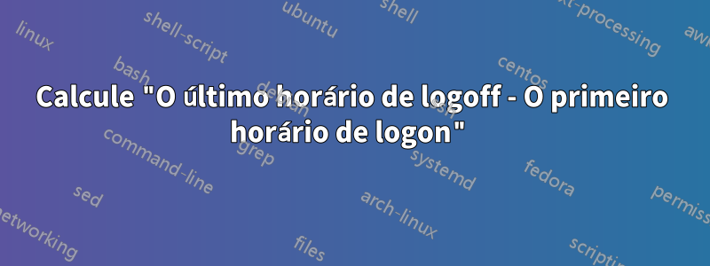 Calcule "O último horário de logoff - O primeiro horário de logon"