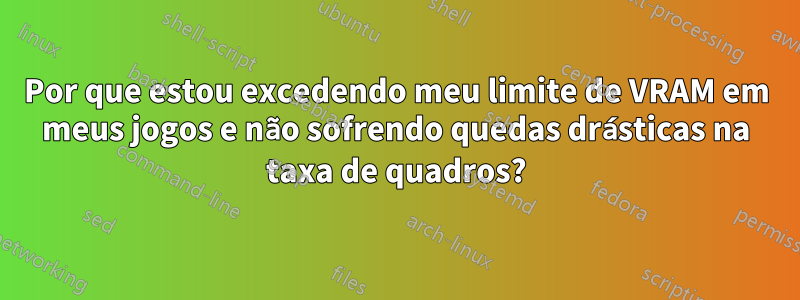 Por que estou excedendo meu limite de VRAM em meus jogos e não sofrendo quedas drásticas na taxa de quadros?