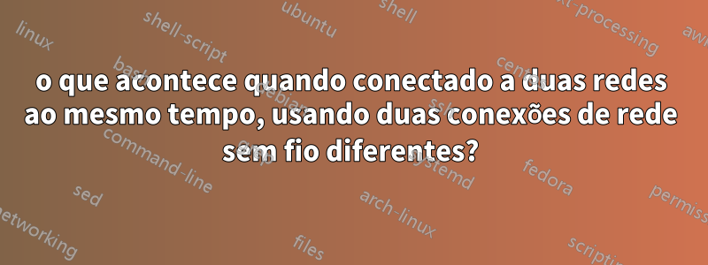 o que acontece quando conectado a duas redes ao mesmo tempo, usando duas conexões de rede sem fio diferentes?