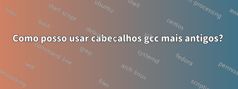 Como posso usar cabeçalhos gcc mais antigos?