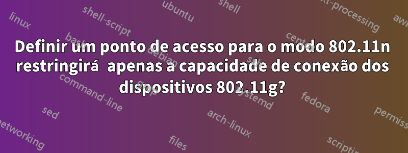 Definir um ponto de acesso para o modo 802.11n restringirá apenas a capacidade de conexão dos dispositivos 802.11g?