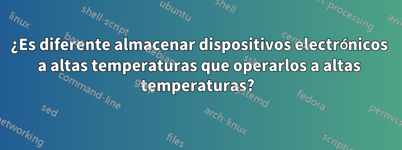 ¿Es diferente almacenar dispositivos electrónicos a altas temperaturas que operarlos a altas temperaturas? 