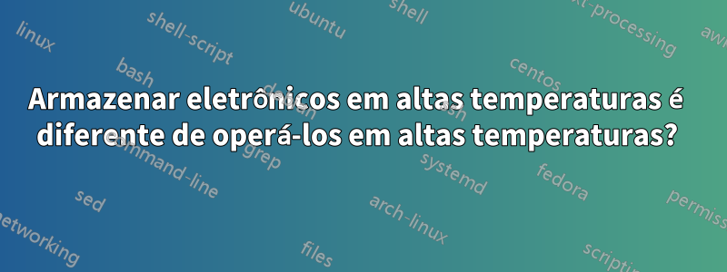 Armazenar eletrônicos em altas temperaturas é diferente de operá-los em altas temperaturas? 