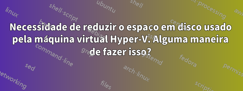 Necessidade de reduzir o espaço em disco usado pela máquina virtual Hyper-V. Alguma maneira de fazer isso?