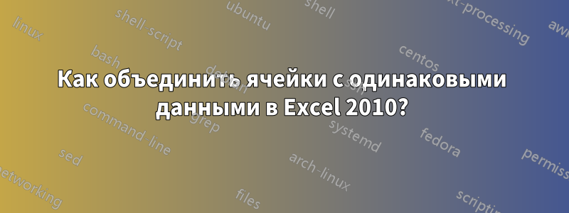 Как объединить ячейки с одинаковыми данными в Excel 2010?