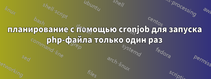 планирование с помощью cronjob для запуска php-файла только один раз