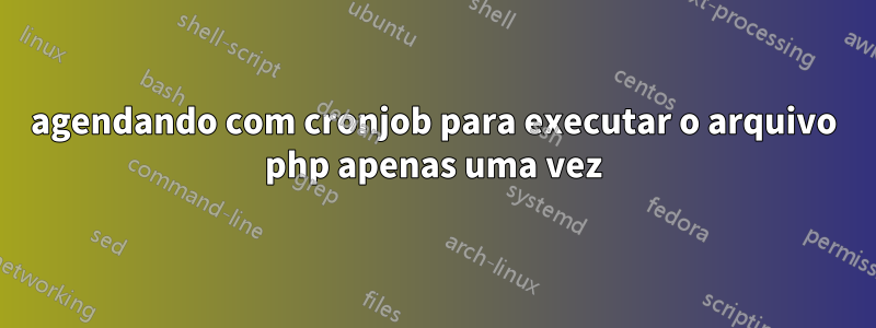 agendando com cronjob para executar o arquivo php apenas uma vez