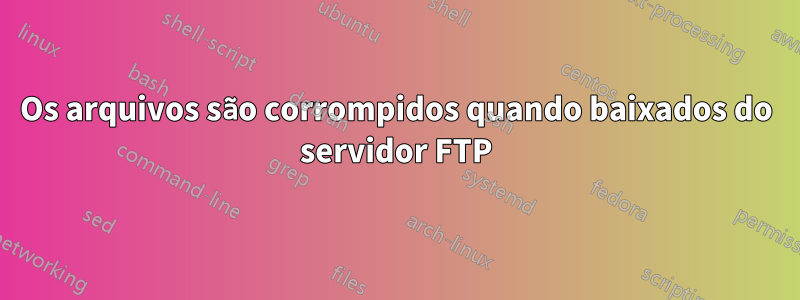 Os arquivos são corrompidos quando baixados do servidor FTP