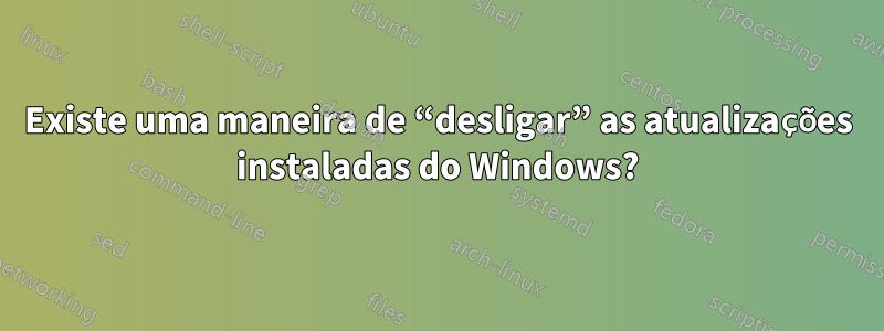 Existe uma maneira de “desligar” as atualizações instaladas do Windows?