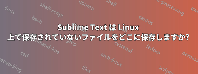 Sublime Text は Linux 上で保存されていないファイルをどこに保存しますか?