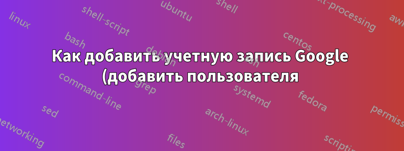 Как добавить учетную запись Google (добавить пользователя) с помощью командной строки?