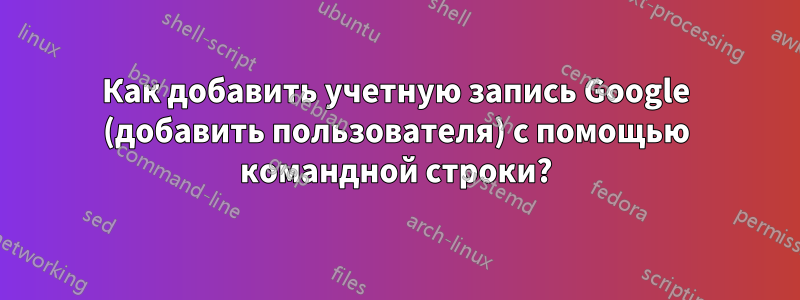 Как добавить учетную запись Google (добавить пользователя) с помощью командной строки?