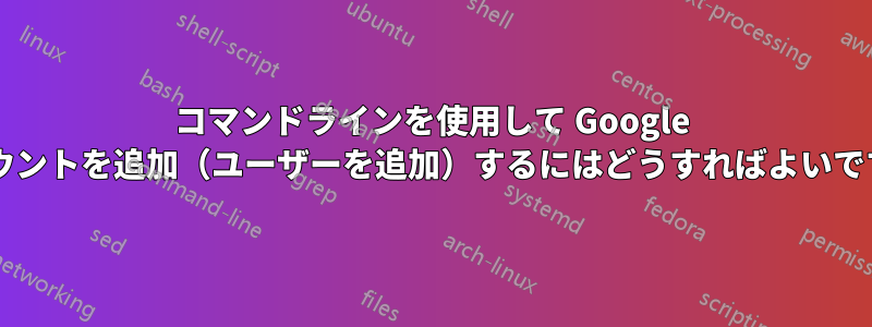 コマンドラインを使用して Google アカウントを追加（ユーザーを追加）するにはどうすればよいですか?