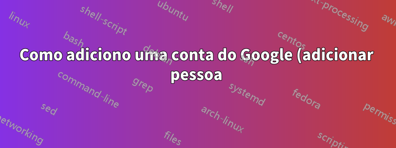 Como adiciono uma conta do Google (adicionar pessoa) usando a linha de comando?