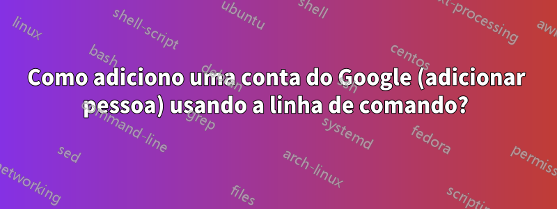 Como adiciono uma conta do Google (adicionar pessoa) usando a linha de comando?