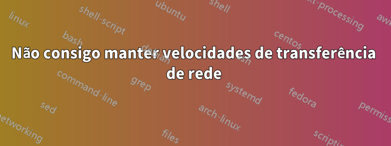 Não consigo manter velocidades de transferência de rede