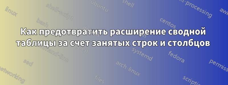 Как предотвратить расширение сводной таблицы за счет занятых строк и столбцов