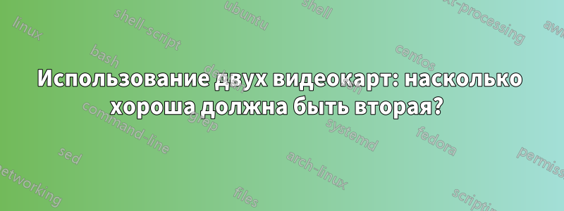 Использование двух видеокарт: насколько хороша должна быть вторая? 