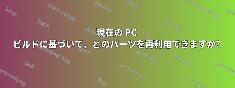 現在の PC ビルドに基づいて、どのパーツを再利用できますか?