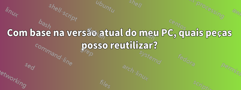 Com base na versão atual do meu PC, quais peças posso reutilizar?