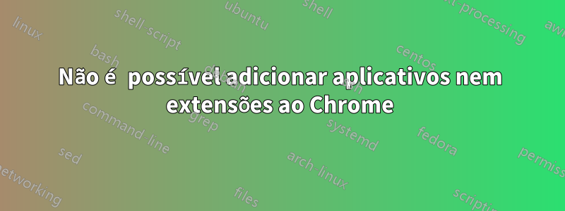 Não é possível adicionar aplicativos nem extensões ao Chrome