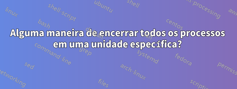 Alguma maneira de encerrar todos os processos em uma unidade específica?