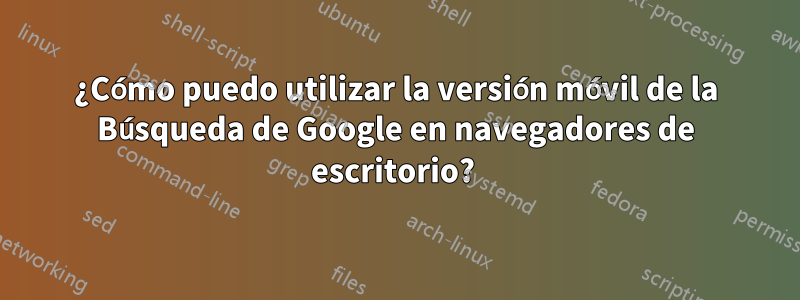 ¿Cómo puedo utilizar la versión móvil de la Búsqueda de Google en navegadores de escritorio? 