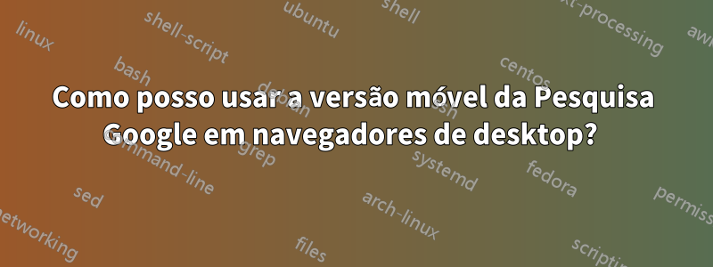 Como posso usar a versão móvel da Pesquisa Google em navegadores de desktop? 