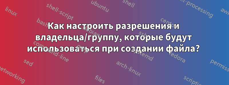 Как настроить разрешения и владельца/группу, которые будут использоваться при создании файла?