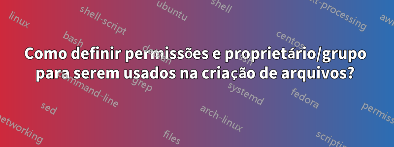 Como definir permissões e proprietário/grupo para serem usados ​​na criação de arquivos?