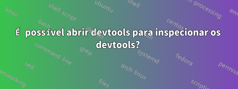 É possível abrir devtools para inspecionar os devtools?