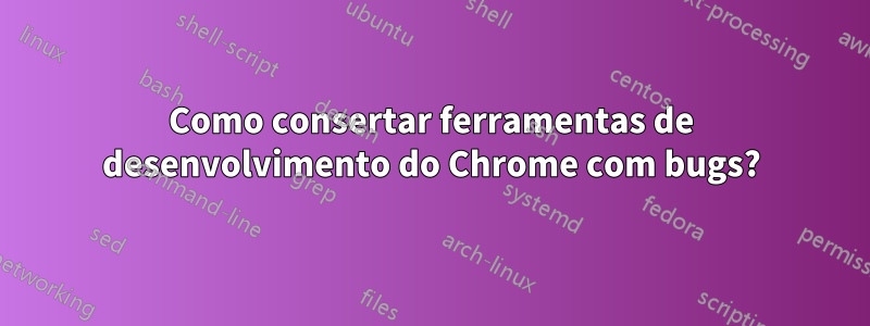 Como consertar ferramentas de desenvolvimento do Chrome com bugs?