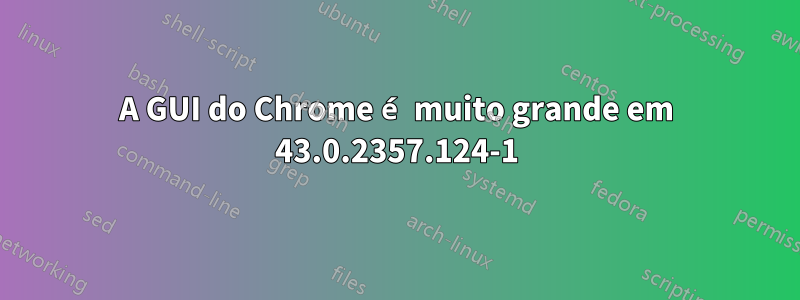 A GUI do Chrome é muito grande em 43.0.2357.124-1