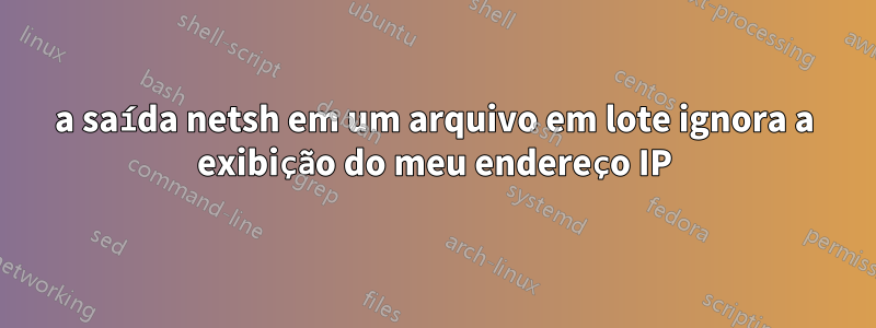 a saída netsh em um arquivo em lote ignora a exibição do meu endereço IP