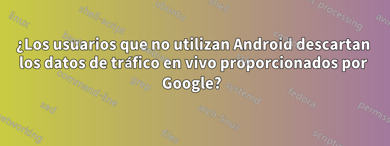 ¿Los usuarios que no utilizan Android descartan los datos de tráfico en vivo proporcionados por Google? 