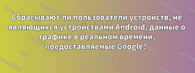 Сбрасывают ли пользователи устройств, не являющихся устройствами Android, данные о трафике в реальном времени, предоставляемые Google? 