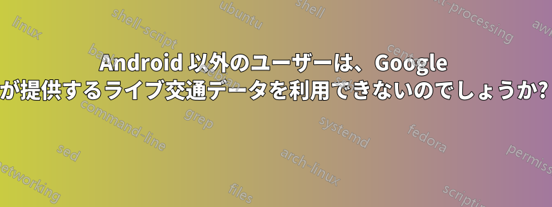 Android 以外のユーザーは、Google が提供するライブ交通データを利用できないのでしょうか? 