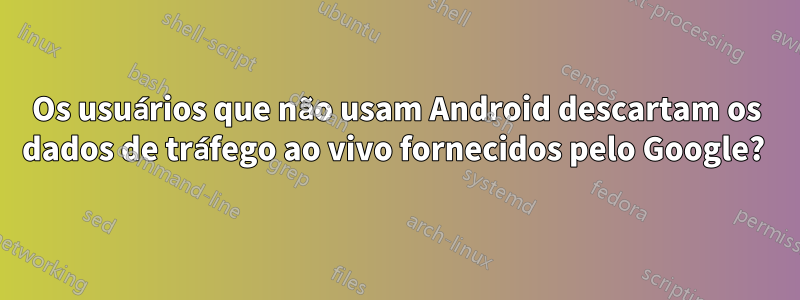 Os usuários que não usam Android descartam os dados de tráfego ao vivo fornecidos pelo Google? 