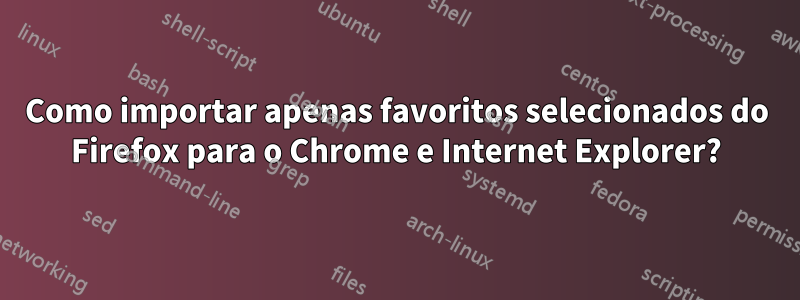 Como importar apenas favoritos selecionados do Firefox para o Chrome e Internet Explorer?
