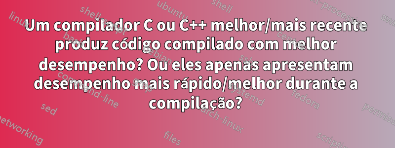 Um compilador C ou C++ melhor/mais recente produz código compilado com melhor desempenho? Ou eles apenas apresentam desempenho mais rápido/melhor durante a compilação?