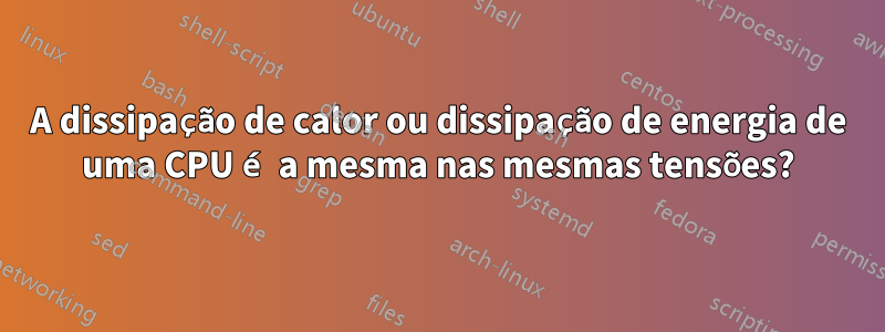 A dissipação de calor ou dissipação de energia de uma CPU é a mesma nas mesmas tensões?