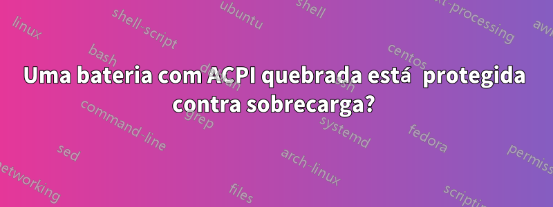 Uma bateria com ACPI quebrada está protegida contra sobrecarga?