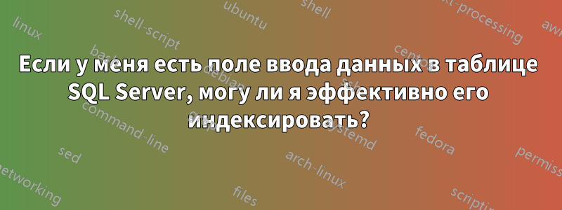 Если у меня есть поле ввода данных в таблице SQL Server, могу ли я эффективно его индексировать?