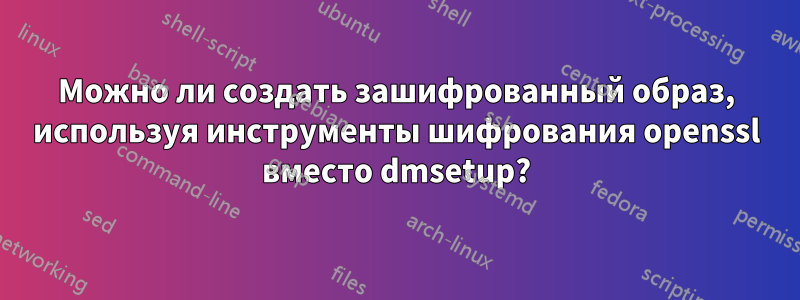 Можно ли создать зашифрованный образ, используя инструменты шифрования openssl вместо dmsetup?
