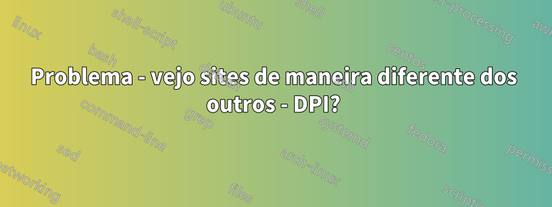Problema - vejo sites de maneira diferente dos outros - DPI?
