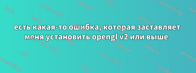 есть какая-то ошибка, которая заставляет меня установить opengl v2 или выше 