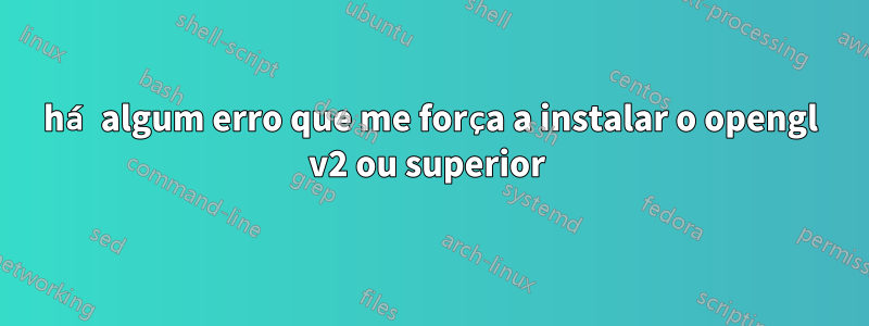 há algum erro que me força a instalar o opengl v2 ou superior 